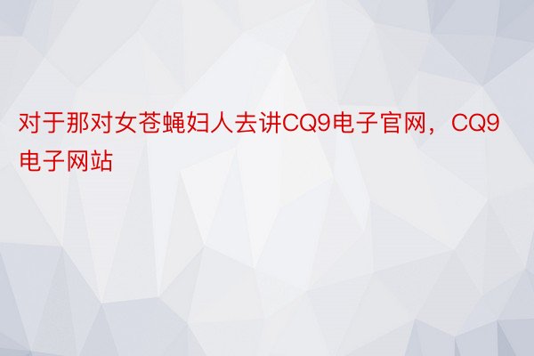 对于那对女苍蝇妇人去讲CQ9电子官网，CQ9电子网站