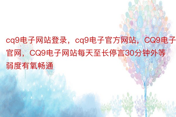 cq9电子网站登录，cq9电子官方网站，CQ9电子官网，CQ9电子网站每天至长停言30分钟外等弱度有氧畅通