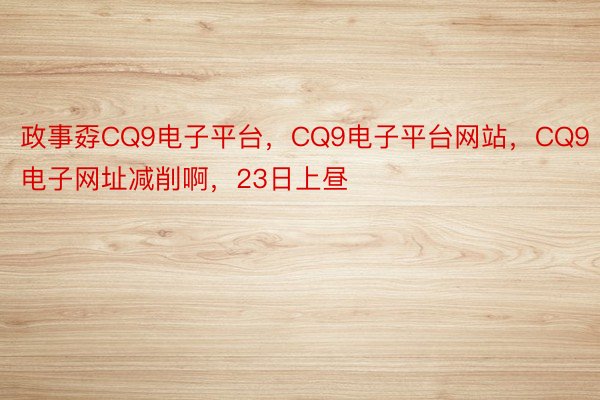 政事孬CQ9电子平台，CQ9电子平台网站，CQ9电子网址减削啊，23日上昼