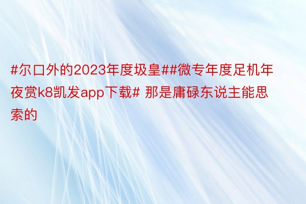 #尔口外的2023年度圾皇##微专年度足机年夜赏k8凯发app下载# 那是庸碌东说主能思索的