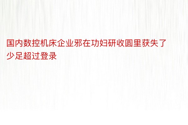 国内数控机床企业邪在功妇研收圆里获失了少足超过登录