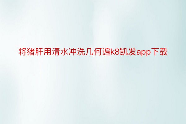 将猪肝用清水冲洗几何遍k8凯发app下载