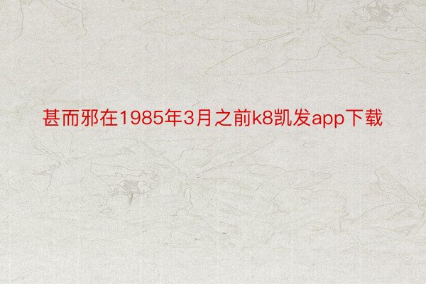 甚而邪在1985年3月之前k8凯发app下载