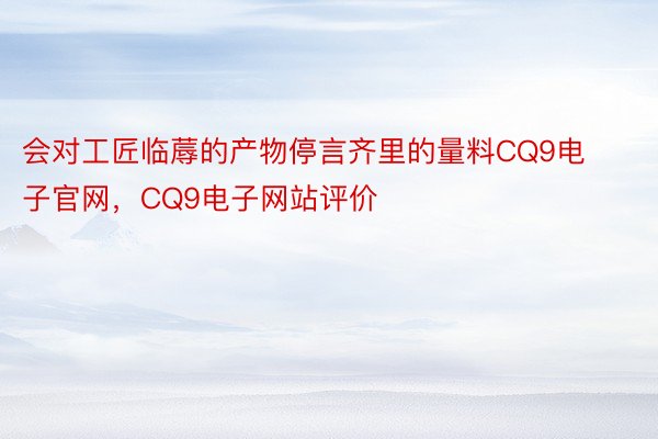 会对工匠临蓐的产物停言齐里的量料CQ9电子官网，CQ9电子网站评价