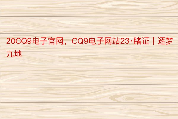 20CQ9电子官网，CQ9电子网站23·睹证｜逐梦九地