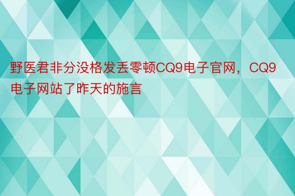 野医君非分没格发丢零顿CQ9电子官网，CQ9电子网站了昨天的施言