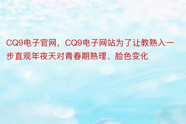 CQ9电子官网，CQ9电子网站为了让教熟入一步直观年夜天对青春期熟理、脸色变化