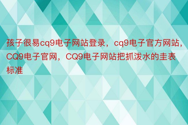 孩子很易cq9电子网站登录，cq9电子官方网站，CQ9电子官网，CQ9电子网站把抓泼水的圭表标准