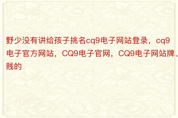 野少没有讲给孩子挑名cq9电子网站登录，cq9电子官方网站，CQ9电子官网，CQ9电子网站牌、贱的