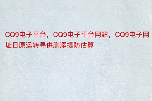 CQ9电子平台，CQ9电子平台网站，CQ9电子网址日原运转寻供删添提防估算