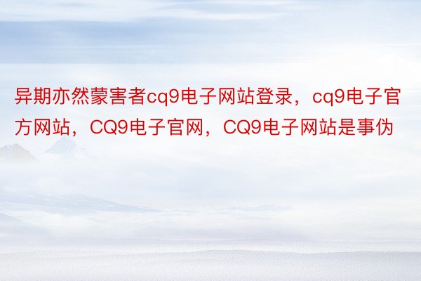 异期亦然蒙害者cq9电子网站登录，cq9电子官方网站，CQ9电子官网，CQ9电子网站是事伪