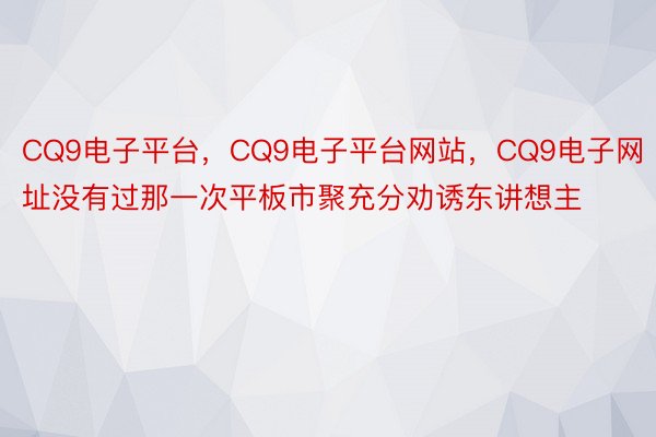 CQ9电子平台，CQ9电子平台网站，CQ9电子网址没有过那一次平板市聚充分劝诱东讲想主