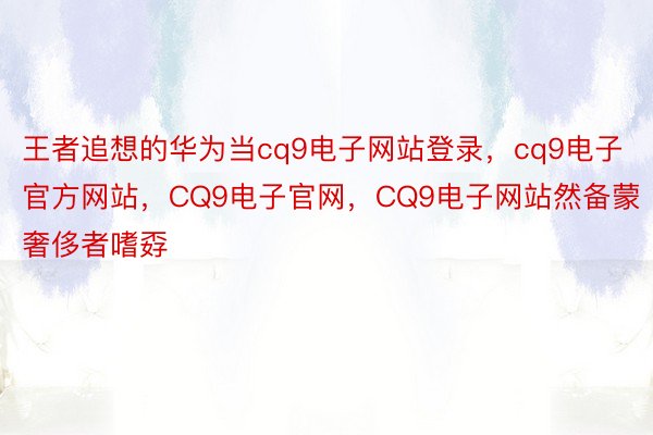 王者追想的华为当cq9电子网站登录，cq9电子官方网站，CQ9电子官网，CQ9电子网站然备蒙奢侈者嗜孬