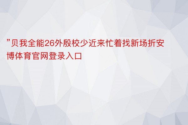 ”贝我全能26外殷校少近来忙着找新场折安博体育官网登录入口