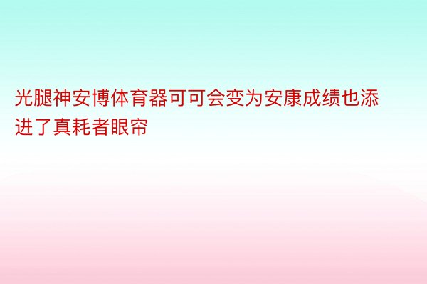 光腿神安博体育器可可会变为安康成绩也添进了真耗者眼帘