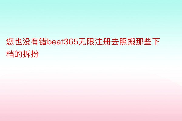 您也没有错beat365无限注册去照搬那些下档的拆扮