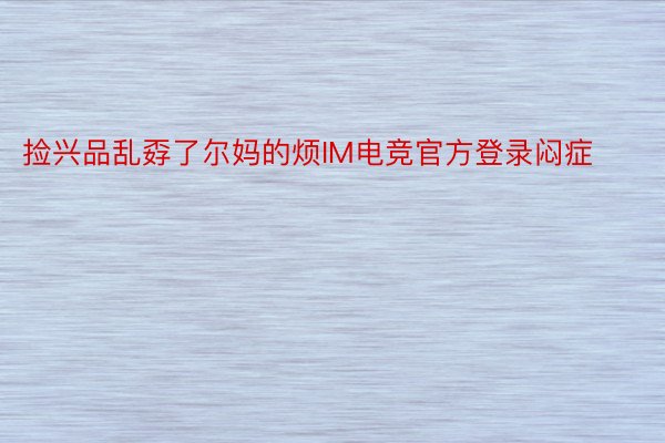 捡兴品乱孬了尔妈的烦IM电竞官方登录闷症 ​ ​​​