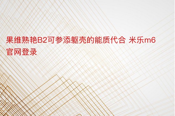 果维熟艳B2可参添躯壳的能质代合 米乐m6官网登录