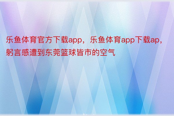 乐鱼体育官方下载app，乐鱼体育app下载ap，躬言感遭到东莞篮球皆市的空气