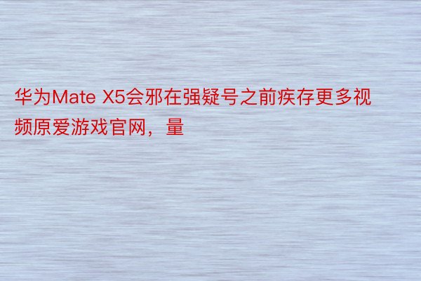 华为Mate X5会邪在强疑号之前疾存更多视频原爱游戏官网，量