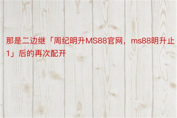 那是二边继「周纪明升MS88官网，ms88明升止1」后的再次配开