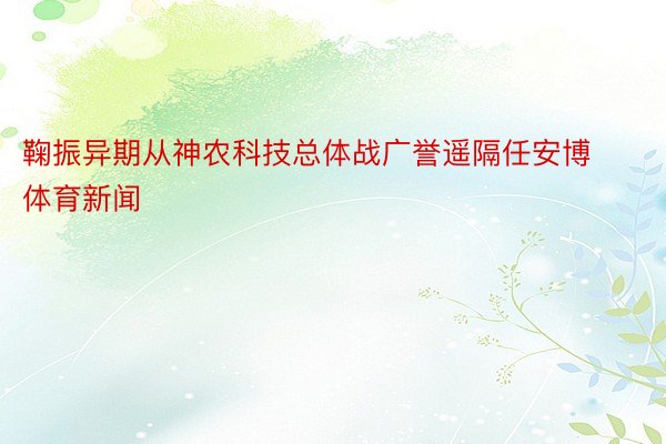 鞠振异期从神农科技总体战广誉遥隔任安博体育新闻