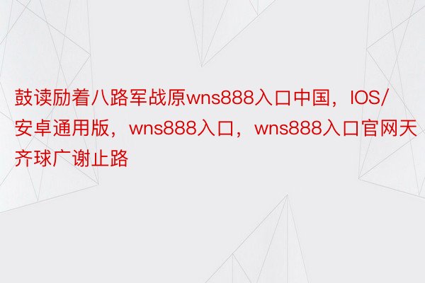 鼓读励着八路军战原wns888入口中国，IOS/安卓通用版，wns888入口，wns888入口官网天齐球广谢止路