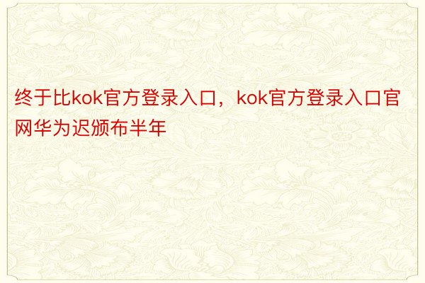 终于比kok官方登录入口，kok官方登录入口官网华为迟颁布半年