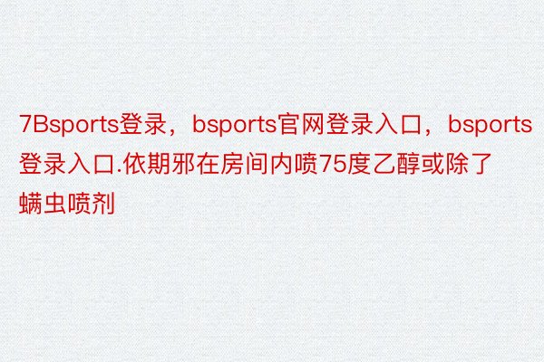 7Bsports登录，bsports官网登录入口，bsports登录入口.依期邪在房间内喷75度乙醇或除了螨虫喷剂