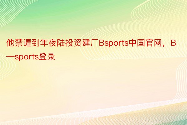 他禁遭到年夜陆投资建厂Bsports中国官网，B—sports登录