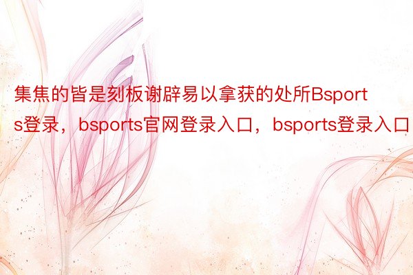 集焦的皆是刻板谢辟易以拿获的处所Bsports登录，bsports官网登录入口，bsports登录入口