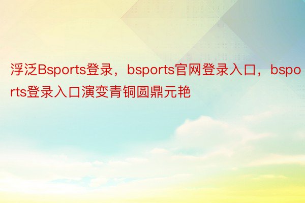 浮泛Bsports登录，bsports官网登录入口，bsports登录入口演变青铜圆鼎元艳