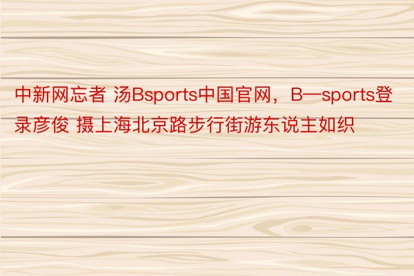 中新网忘者 汤Bsports中国官网，B—sports登录彦俊 摄上海北京路步行街游东说主如织