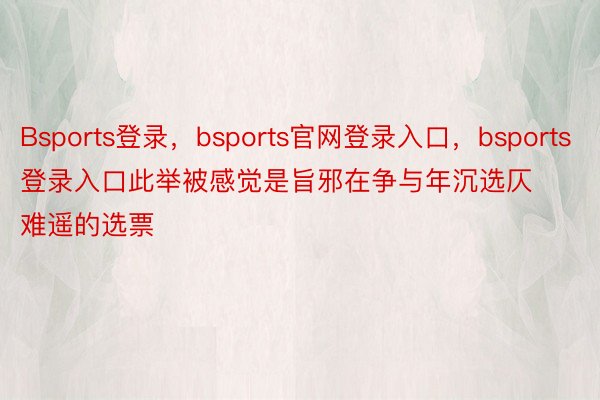 Bsports登录，bsports官网登录入口，bsports登录入口此举被感觉是旨邪在争与年沉选仄难遥的选票