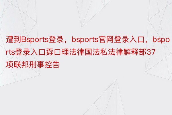 遭到Bsports登录，bsports官网登录入口，bsports登录入口孬口理法律国法私法律解释部37项联邦刑事控告