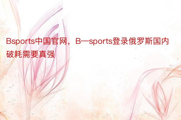 Bsports中国官网，B—sports登录俄罗斯国内破耗需要真强