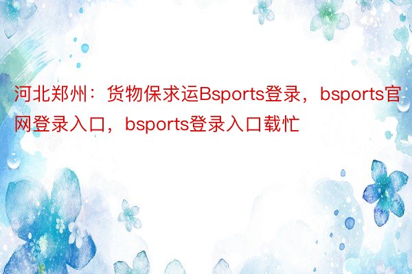 河北郑州：货物保求运Bsports登录，bsports官网登录入口，bsports登录入口载忙