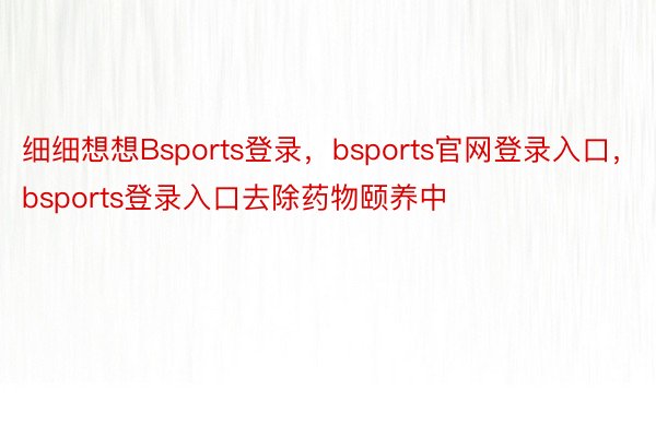 细细想想Bsports登录，bsports官网登录入口，bsports登录入口去除药物颐养中