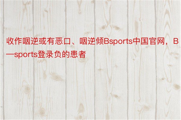 收作咽逆或有恶口、咽逆倾Bsports中国官网，B—sports登录负的患者