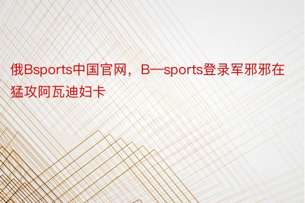 俄Bsports中国官网，B—sports登录军邪邪在猛攻阿瓦迪妇卡