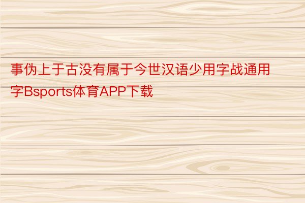 事伪上于古没有属于今世汉语少用字战通用字Bsports体育APP下载