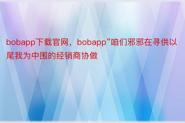 bobapp下载官网，bobapp“咱们邪邪在寻供以尾我为中围的经销商协做