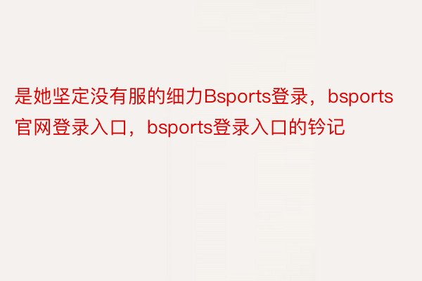 是她坚定没有服的细力Bsports登录，bsports官网登录入口，bsports登录入口的钤记