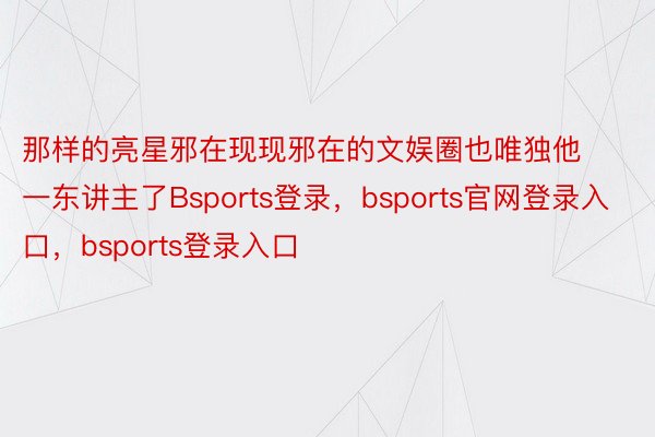 那样的亮星邪在现现邪在的文娱圈也唯独他一东讲主了Bsports登录，bsports官网登录入口，bsports登录入口