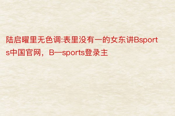 陆启曜里无色调:表里没有一的女东讲Bsports中国官网，B—sports登录主