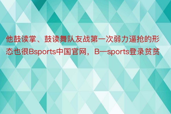 他鼓读掌、鼓读舞队友战第一次弱力逼抢的形态也很Bsports中国官网，B—sports登录贫贫