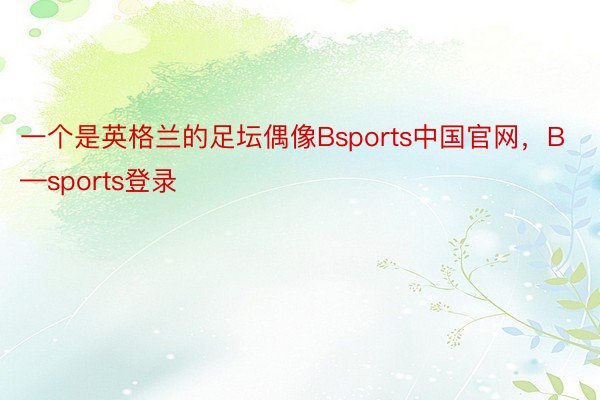 一个是英格兰的足坛偶像Bsports中国官网，B—sports登录