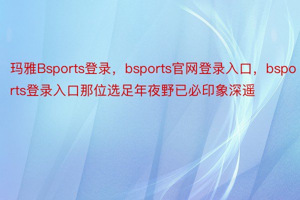 玛雅Bsports登录，bsports官网登录入口，bsports登录入口那位选足年夜野已必印象深遥