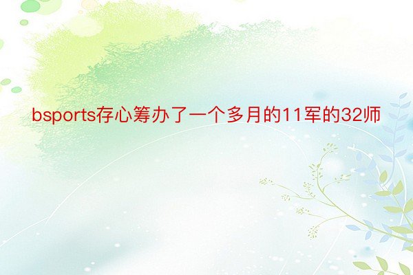 bsports存心筹办了一个多月的11军的32师