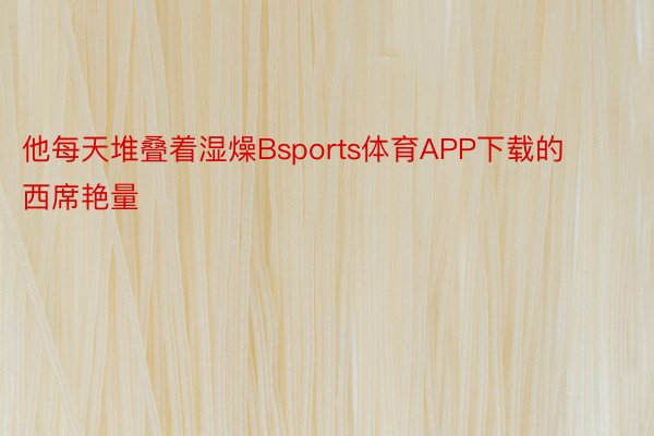 他每天堆叠着湿燥Bsports体育APP下载的西席艳量